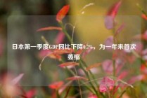 日本第一季度GDP同比下降0.7%，为一年来首次萎缩