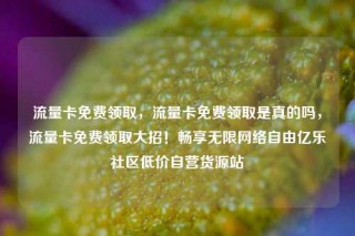 流量卡免费领取，流量卡免费领取是真的吗，流量卡免费领取大招！畅享无限网络自由亿乐社区低价自营货源站